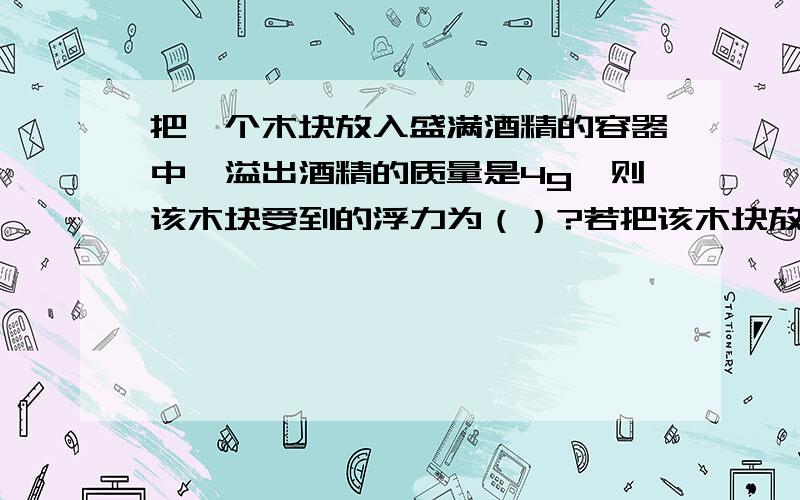 把一个木块放入盛满酒精的容器中,溢出酒精的质量是4g,则该木块受到的浮力为（）?若把该木块放在盛满水的容器中,则溢出水的质量是（）?