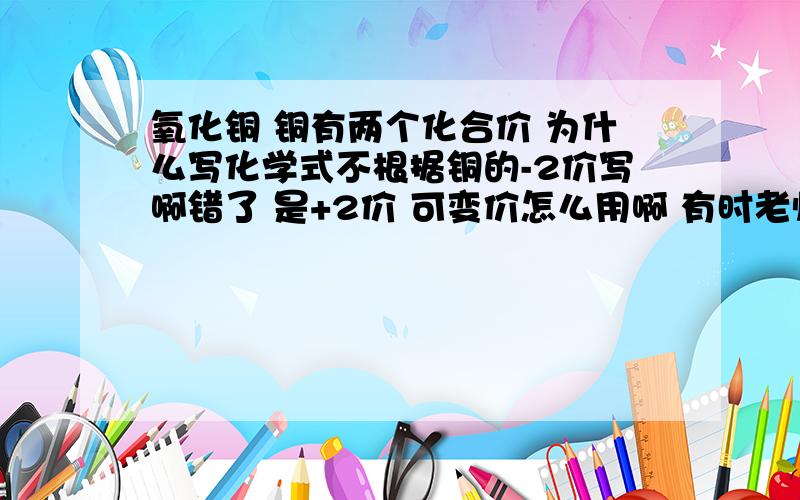 氧化铜 铜有两个化合价 为什么写化学式不根据铜的-2价写啊错了 是+2价 可变价怎么用啊 有时老师让你写化学式 可是有些元素是可变价 怎么区分啊四楼 和为零是化合价代数和为零 如果用+2