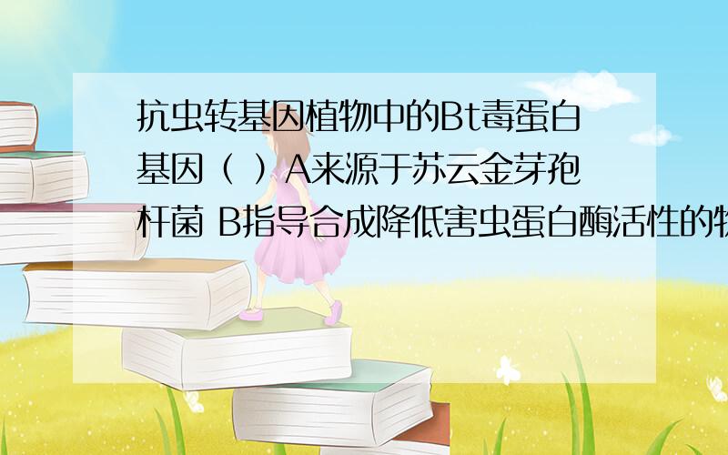 抗虫转基因植物中的Bt毒蛋白基因（ ）A来源于苏云金芽孢杆菌 B指导合成降低害虫蛋白酶活性的物质C指导合成降低害虫淀粉酶活性的物质D在植物细胞中知道合成植物凝集素此乃单选