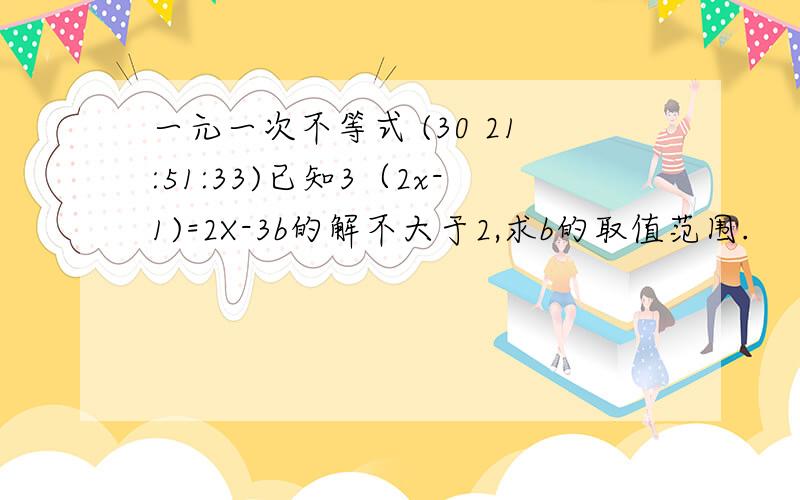 一元一次不等式 (30 21:51:33)已知3（2x-1)=2X-3b的解不大于2,求b的取值范围.