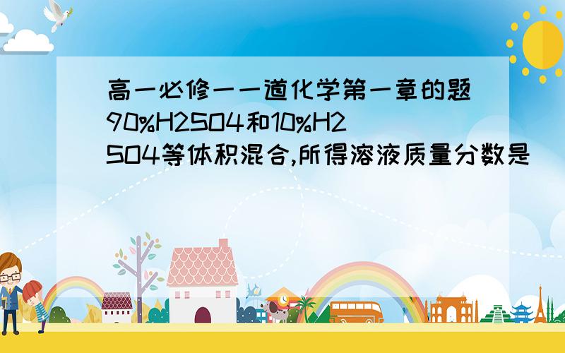 高一必修一一道化学第一章的题90%H2SO4和10%H2SO4等体积混合,所得溶液质量分数是（ ）A.=50 B.>50 C.