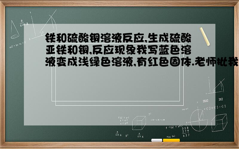 铁和硫酸铜溶液反应,生成硫酸亚铁和铜,反应现象我写蓝色溶液变成浅绿色溶液,有红色固体.老师批我错,有好几个方程式,反应现象都是按照与反应物之前的对比写出来的额现象,都批错,我百