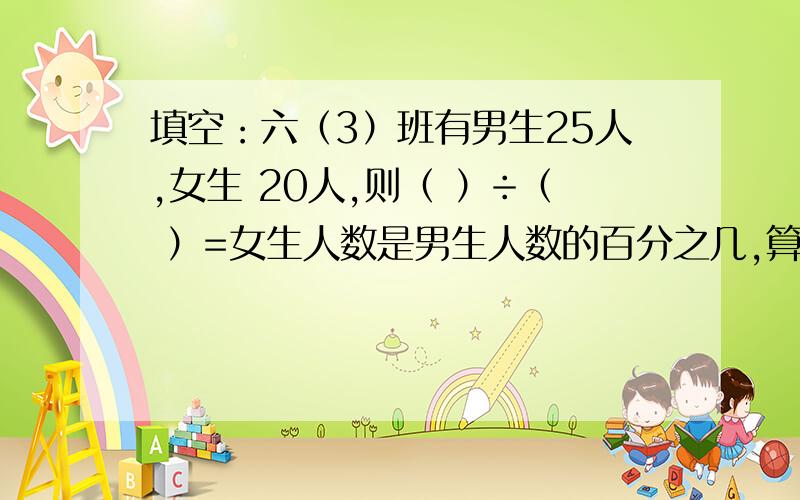 填空：六（3）班有男生25人,女生 20人,则（ ）÷（ ）=女生人数是男生人数的百分之几,算是为______________.