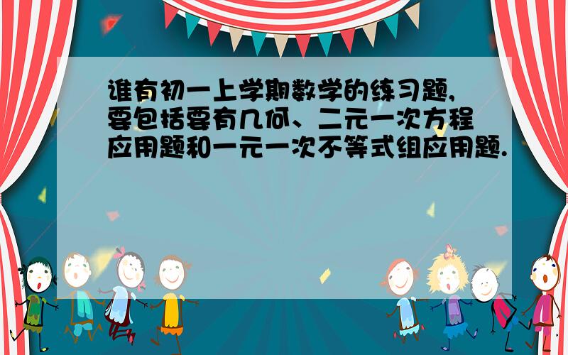 谁有初一上学期数学的练习题,要包括要有几何、二元一次方程应用题和一元一次不等式组应用题.