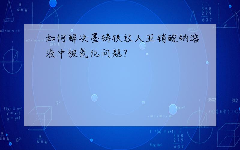 如何解决墨铸铁放入亚销酸钠溶液中被氧化问题?