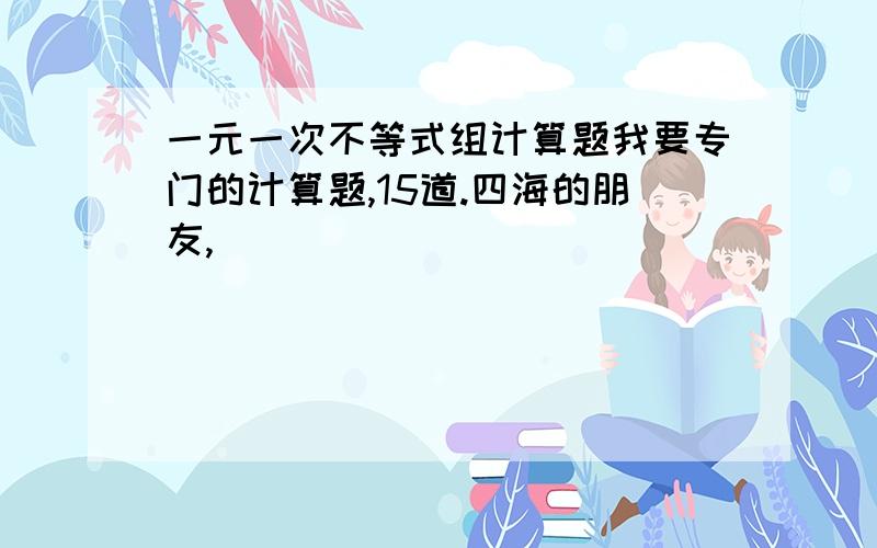 一元一次不等式组计算题我要专门的计算题,15道.四海的朋友,