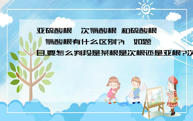 亚硫酸根、次氯酸根 和硫酸根、氯酸根有什么区别?1、如题目.要怎么判段是某根是次根还是亚根?次根和亚根有区别么?能给我简要说下它们的概念么?2、H2SO4是酸吗?3、遇到一个根时要怎么判