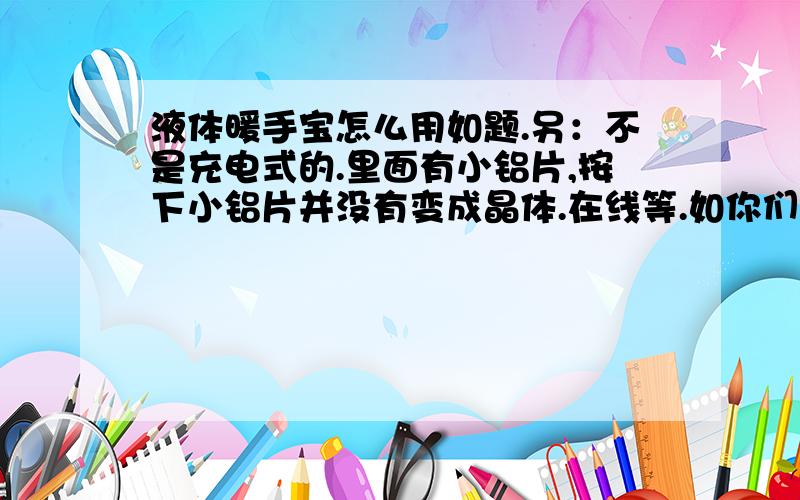 液体暖手宝怎么用如题.另：不是充电式的.里面有小铝片,按下小铝片并没有变成晶体.在线等.如你们所说,来回折很多次还是没有发热.请问下,按下小铝片就会发热的原理是什么?