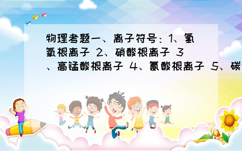 物理考题一、离子符号：1、氢氧根离子 2、硝酸根离子 3、高锰酸根离子 4、氯酸根离子 5、碳酸根离子 6、一、离子符号：1、氢氧根离子 2、硝酸根离子 3、高锰酸根离子 4、氯酸根离子 5、