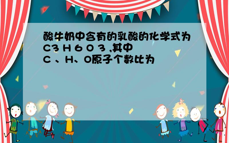 酸牛奶中含有的乳酸的化学式为C3 H 6 O 3 ,其中C 、H、O原子个数比为