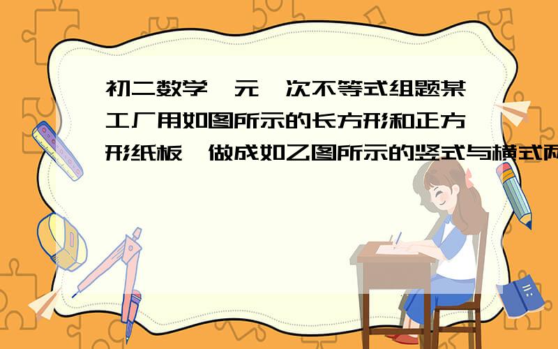 初二数学一元一次不等式组题某工厂用如图所示的长方形和正方形纸板,做成如乙图所示的竖式与横式两种长方体形状的无盖纸盒.（1）现有正方形纸板162张,长方形纸板340张.若要做两种纸盒