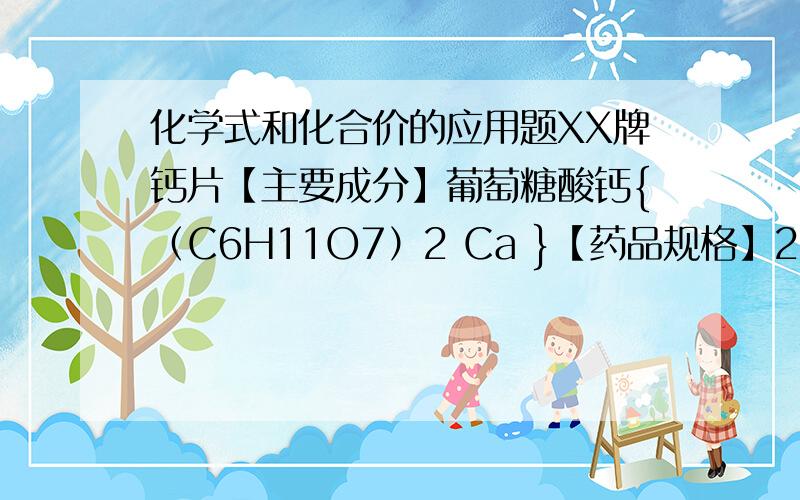 化学式和化合价的应用题XX牌钙片【主要成分】葡萄糖酸钙{（C6H11O7）2 Ca }【药品规格】2.5g 每片含（C6H11O7）2 Ca 质量0.2g【用量】 每日2次 每次1片-----------------------------------------------------------