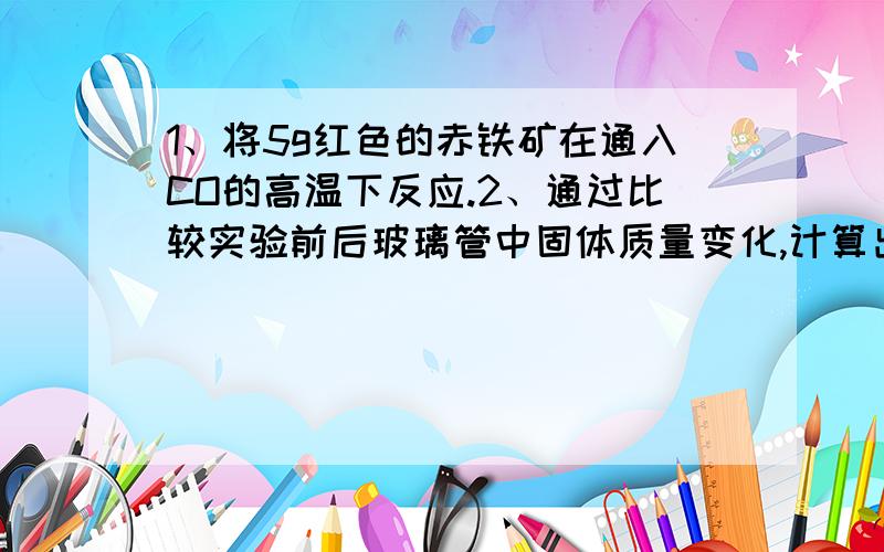 1、将5g红色的赤铁矿在通入CO的高温下反应.2、通过比较实验前后玻璃管中固体质量变化,计算出赤铁矿粉末中Fe2O3的质量分数.3、若实验反应完全后称得玻璃管中固体的质量变为3.8g,则赤铁矿