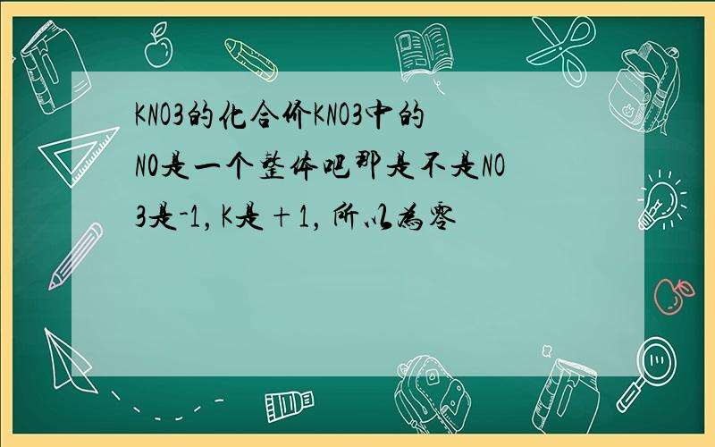 KNO3的化合价KNO3中的N0是一个整体吧那是不是NO3是-1，K是+1，所以为零