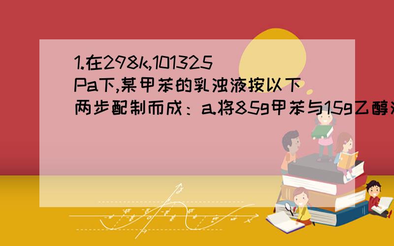 1.在298k,101325Pa下,某甲苯的乳浊液按以下两步配制而成：a.将85g甲苯与15g乙醇混合成溶液；b.将此溶液倒入100g水中,该乳浊液中甲苯是分散相且其平均直径为10-6m,甲苯密度为870Kgm-3,甲苯与此乙醇