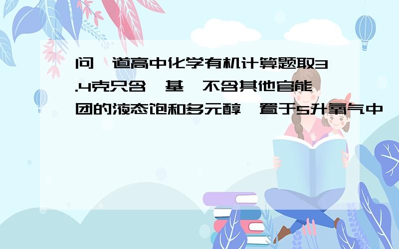 问一道高中化学有机计算题取3.4克只含羟基,不含其他官能团的液态饱和多元醇,置于5升氧气中,经点燃,完全燃烧后气体体积减少0.56升.将气体经CaO充分吸收,体积又减少2.8升(所有体积均在标准