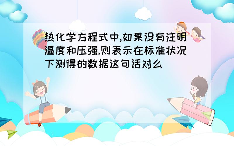 热化学方程式中,如果没有注明温度和压强,则表示在标准状况下测得的数据这句话对么