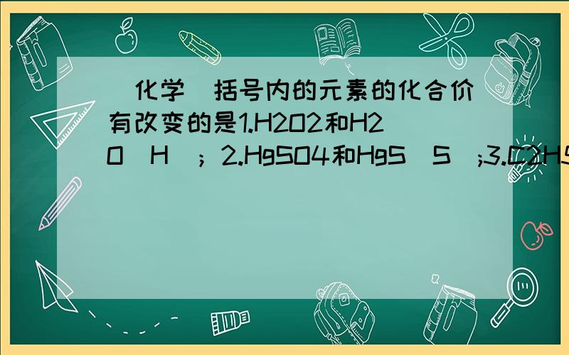 (化学)括号内的元素的化合价有改变的是1.H2O2和H2O（H）；2.HgSO4和HgS（S）;3.C2H5OH和CH4（C）；4.P2O5和PH3（P）；5.FeSO4和Fe2O3（Fe）；6.H2SO4和NaClO2（O）；7.NaOH和NaH（Na）；8.CaCO3和Ca（OH）2（Ca）；9