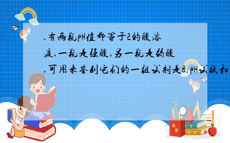 ．有两瓶pH值都等于2的酸溶液,一瓶是强酸,另一瓶是弱酸,可用来鉴别它们的一组试剂是B.pH试纸和水