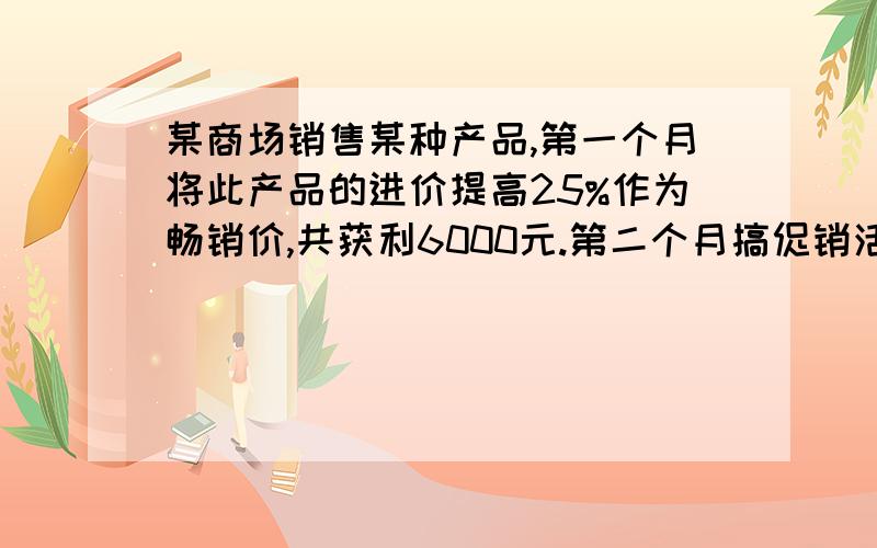 某商场销售某种产品,第一个月将此产品的进价提高25%作为畅销价,共获利6000元.第二个月搞促销活动,将商品的进价提高了10%作为销售价,第二个月的销售量比第一个月增加了80件,并且商场第二