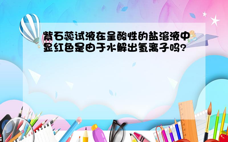 紫石蕊试液在呈酸性的盐溶液中显红色是由于水解出氢离子吗?