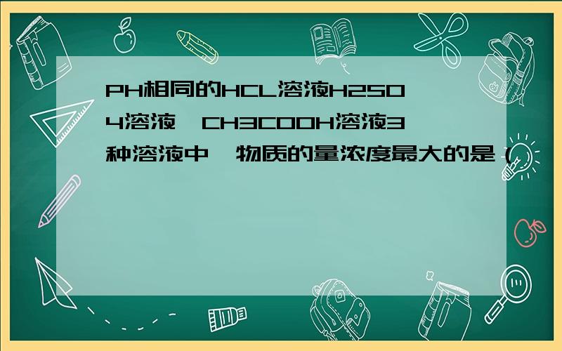 PH相同的HCL溶液H2SO4溶液,CH3COOH溶液3种溶液中,物质的量浓度最大的是（     ）分别用0.1mol/L的NaOH溶液中和NaOH消耗最多的是（     ）