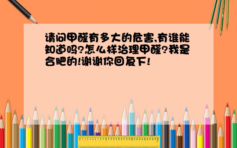 请问甲醛有多大的危害,有谁能知道吗?怎么样治理甲醛?我是合肥的!谢谢你回复下!