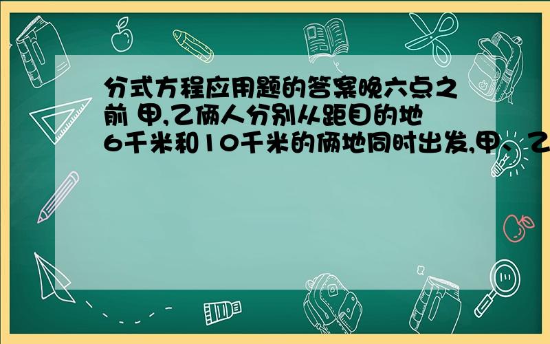 分式方程应用题的答案晚六点之前 甲,乙俩人分别从距目的地6千米和10千米的俩地同时出发,甲、乙的速度比是3：4,结果甲比乙提前20分钟到达目的地.求甲、乙的速度.急用!