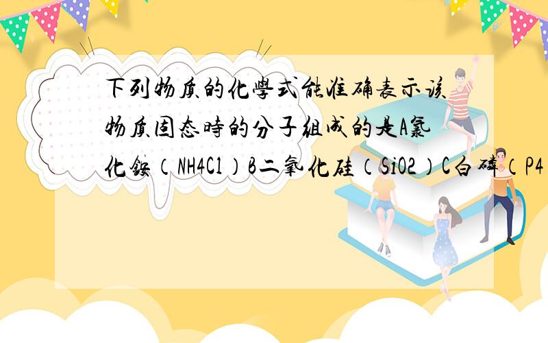 下列物质的化学式能准确表示该物质固态时的分子组成的是A氯化铵（NH4Cl）B二氧化硅（SiO2）C白磷（P4）D硫酸钠（Na2SO4）在分子晶体 离子晶体 原子晶体 金属晶体中,那些物质的化学式能准确