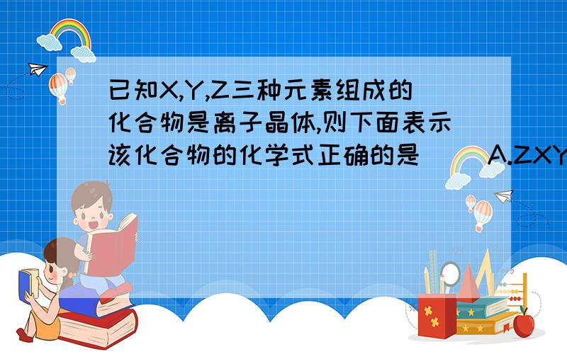 已知X,Y,Z三种元素组成的化合物是离子晶体,则下面表示该化合物的化学式正确的是( )A.ZXY3 B.ZX2Y6 C.ZX4Y8 D.ZX8Y12