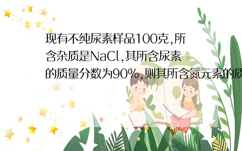 现有不纯尿素样品100克,所含杂质是NaCl,其所含尿素的质量分数为90%,则其所含氮元素的质量分数是?