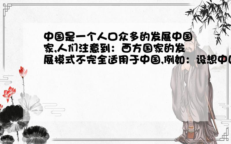 中国是一个人口众多的发展中国家,人们注意到：西方国家的发展模式不完全适用于中国,例如：设想中国每家都有轿车,则每天需供应8000万桶石油（目前全世界每天的产油量约为6700万桶）,如