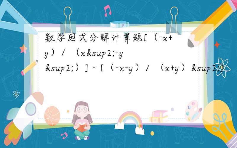 数学因式分解计算题[（-x+y）/ （x²-y²）] - [（-x-y）/ （x+y）²]