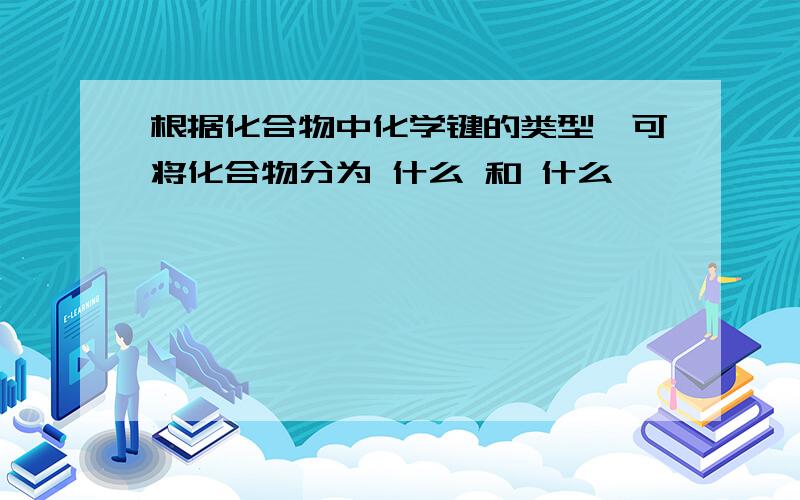 根据化合物中化学键的类型,可将化合物分为 什么 和 什么