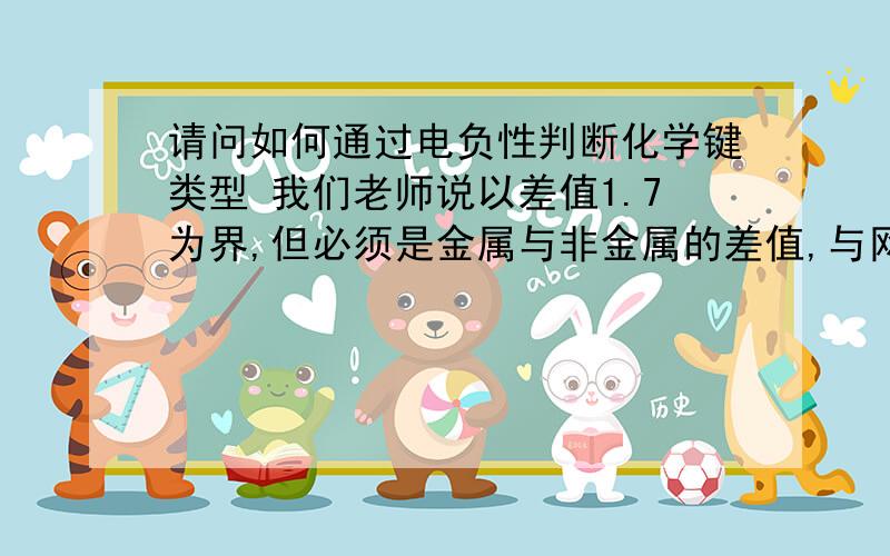 请问如何通过电负性判断化学键类型 我们老师说以差值1.7为界,但必须是金属与非金属的差值,与网上不同如H