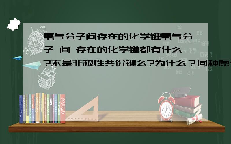 氧气分子间存在的化学键氧气分子 间 存在的化学键都有什么?不是非极性共价键么?为什么？同种原子组成的，不是应该存在非极性共价键么？