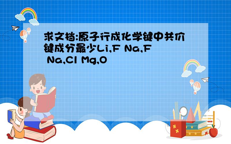 求文档:原子行成化学键中共价键成分最少Li,F Na,F Na,Cl Mg,O