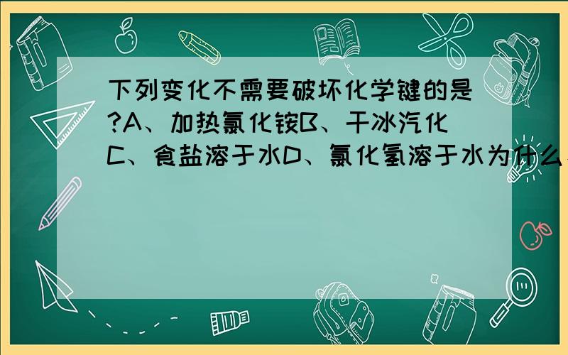 下列变化不需要破坏化学键的是?A、加热氯化铵B、干冰汽化C、食盐溶于水D、氯化氢溶于水为什么、并把每个选项都解释下