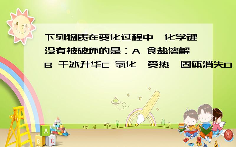 下列物质在变化过程中,化学键没有被破坏的是：A 食盐溶解B 干冰升华C 氯化铵受热,固体消失D 电解水