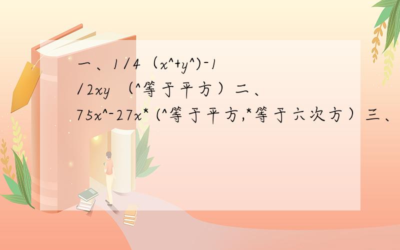 一、1/4（x^+y^)-1/2xy （^等于平方）二、75x^-27x* (^等于平方,*等于六次方）三、x^-4y^+x+2y （^等于平方）