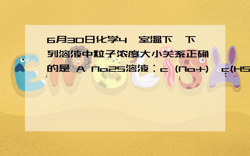 6月30日化学4,室温下,下列溶液中粒子浓度大小关系正确的是 A Na2S溶液：c (Na+)>c(HS-)>c(OH-)>c(H2S)我的问题是：此选项中c(HS-)和c(OH-)这两个大小在高中没法比较的吧,我感觉没法比较呢.