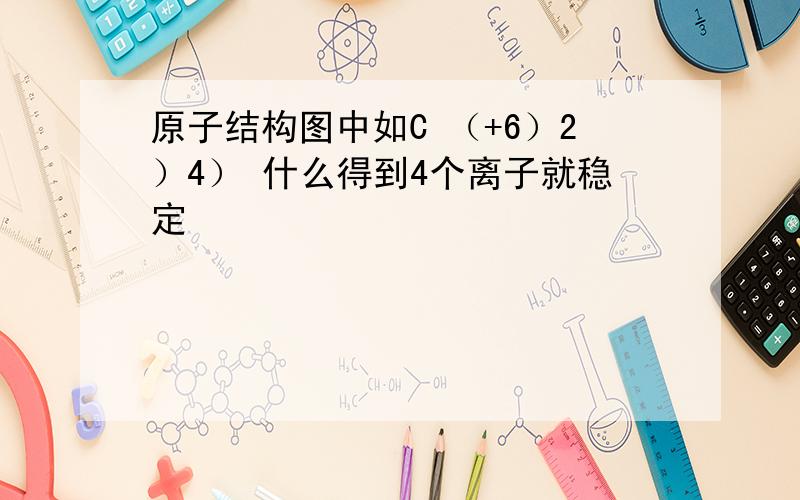 原子结构图中如C （+6）2）4） 什么得到4个离子就稳定