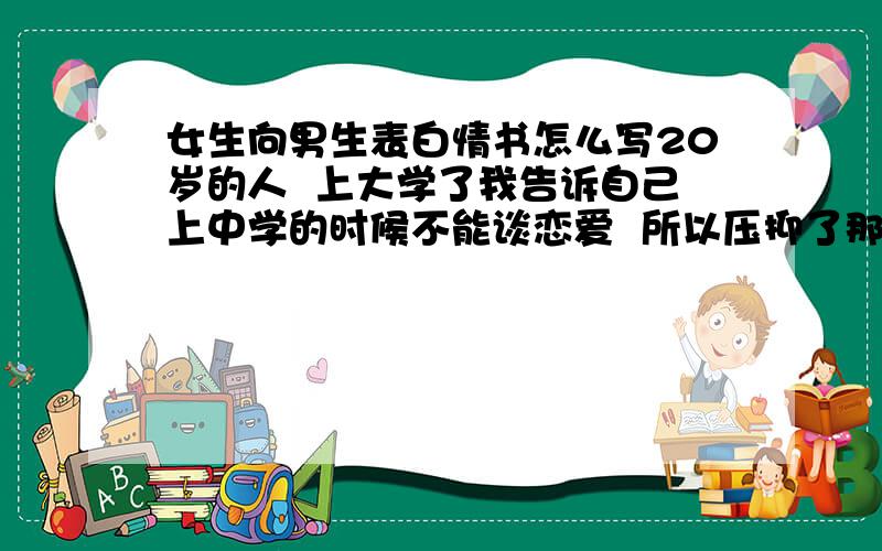 女生向男生表白情书怎么写20岁的人  上大学了我告诉自己上中学的时候不能谈恋爱  所以压抑了那份感情  我和他现在在两地  天南地北  他去当兵了  我要向他表白  可是他已经有女朋友了