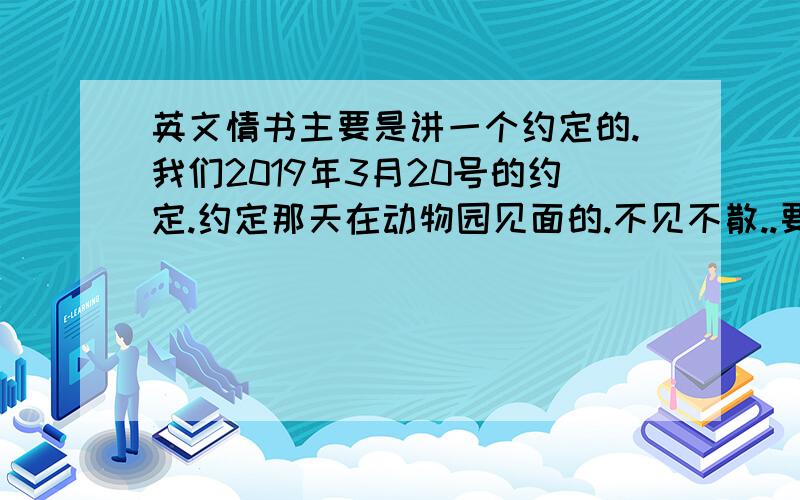 英文情书主要是讲一个约定的.我们2019年3月20号的约定.约定那天在动物园见面的.不见不散..要写得感人点的 ,是我们分手后的约定啦，