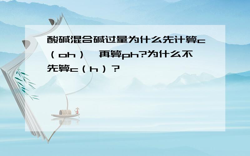 酸碱混合碱过量为什么先计算c（oh）,再算ph?为什么不先算c（h）？