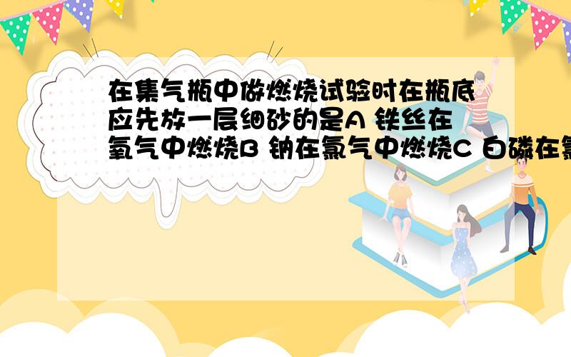 在集气瓶中做燃烧试验时在瓶底应先放一层细砂的是A 铁丝在氧气中燃烧B 钠在氯气中燃烧C 白磷在氯气中燃烧D 镁条在二氧化碳中燃烧解释一下为什么四个选项有的要有的不要.....