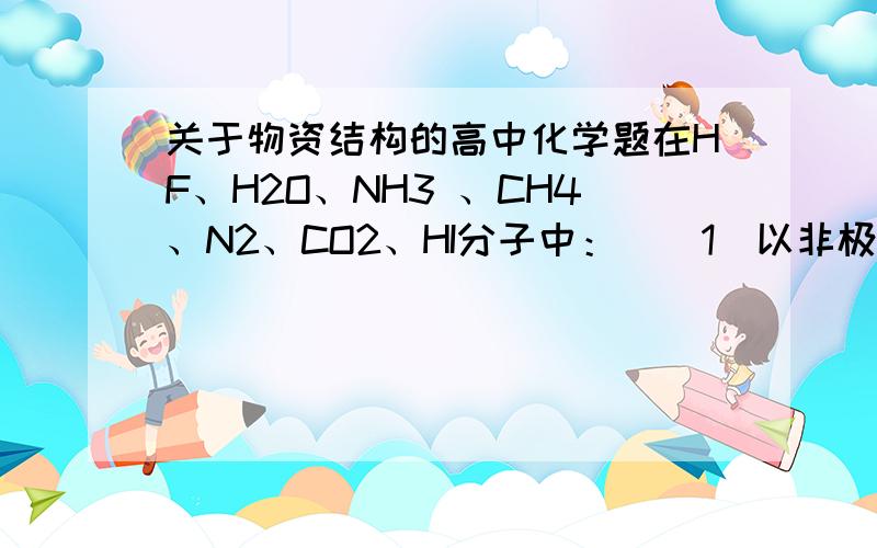 关于物资结构的高中化学题在HF、H2O、NH3 、CH4、N2、CO2、HI分子中：  （1）以非极性键结合 的非极性分子是?.  （2）以极性键相结合 ,具有正四面体结构的非极性分子是?.  （3）以极性键相结