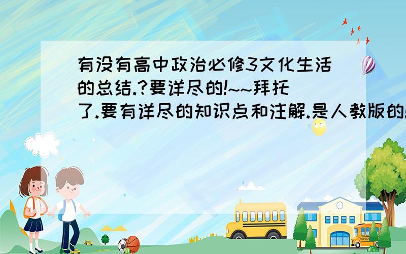 有没有高中政治必修3文化生活的总结.?要详尽的!~~拜托了.要有详尽的知识点和注解.是人教版的!~~ 文化生活.谢谢会追分!~~