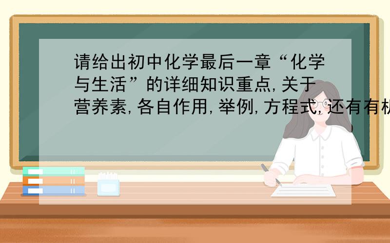 请给出初中化学最后一章“化学与生活”的详细知识重点,关于营养素,各自作用,举例,方程式,还有有机合成材料这一方面,性质等.再给些例题,应用与计算.