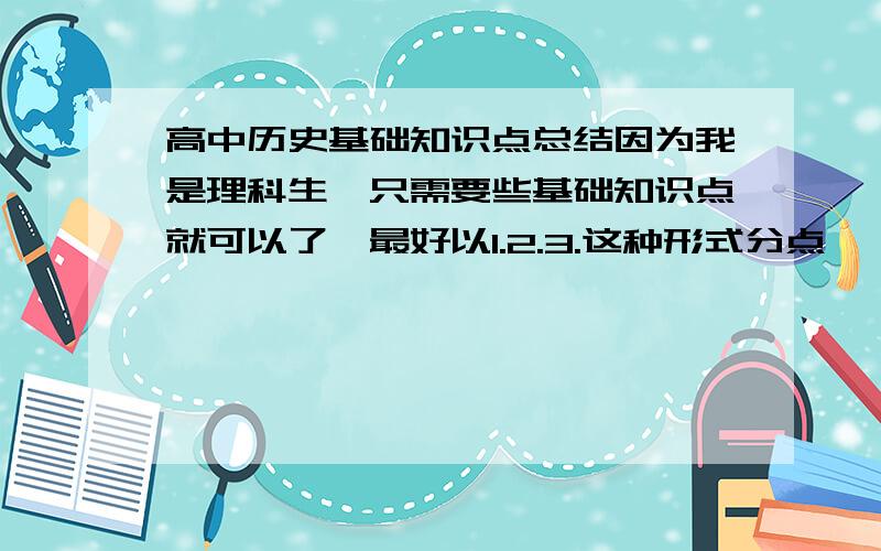 高中历史基础知识点总结因为我是理科生,只需要些基础知识点就可以了,最好以1.2.3.这种形式分点,一句一个知识,方便记忆(请留下你需要的分数奖励,我会尽量满足,